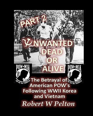 Unwanted Dead or Alive -- Part 2: The Betrayal of ASmerican POWs Following World War 11, Korea and Vietnam by Pelton, Robert W.