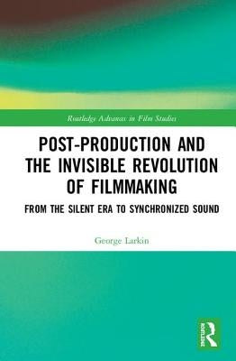 Post-Production and the Invisible Revolution of Filmmaking: From the Silent Era to Synchronized Sound by Larkin, George