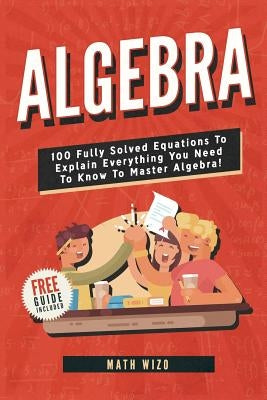 Algebra: 100 Fully Solved Equations To Explain Everything You Need To Know To Master Algebra! by Wizo, Math
