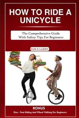 How to Ride a Unicycle: The comprehensive guide with safety tips for beginners by Larry, Sam E.