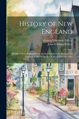 History of New England: History of New England From the Revolution of the Seventeenth Century to the Revolution of the Eighteenth. 1892 by Palfrey, Francis Winthrop