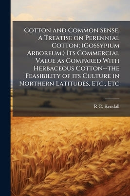 Cotton and Common Sense. A Treatise on Perennial Cotton; (Gossypium Arboreum.) Its Commercial Value as Compared With Herbaceous Cotton--the Feasibilit by Kendall, R. C. [From Old Catalog]