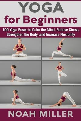 Yoga for Beginners: 100 Yoga Poses to Calm the Mind, Relieve Stress, Strengthen the Body, and Increase Flexibility by Miller, Noah