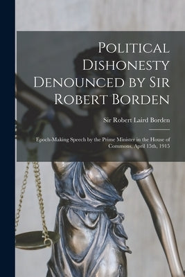 Political Dishonesty Denounced by Sir Robert Borden [microform]: Epoch-making Speech by the Prime Minister in the House of Commons, April 15th, 1915 by Borden, Robert Laird