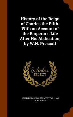 History of the Reign of Charles the Fifth. With an Account of the Emperor's Life After His Abdication, by W.H. Prescott by Prescott, William Hickling