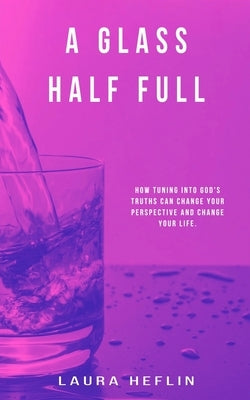 A Glass Half Full: How Tuning Into God's Truths Can Change Your Perspective And Change Your Life by Heflin, Laura