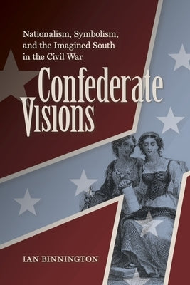 Confederate Visions: Nationalism, Symbolism, and the Imagined South in the Civil War by Binnington, Ian