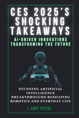 Ces 2025's Shocking Takeaways: AI-Driven Innovations Transforming the Future: Stunning Artificial Intelligence Breakthroughs Reshaping Robotics and E by Peters, J. Andy