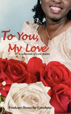 To You, My Love: A collection of Love poems by Ezeanuna, Nwakego Ihenacho