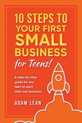 10 Steps to Your First Small Business (For Teens): A step-by-step guide for any teen to start their own business by Lean, Adam