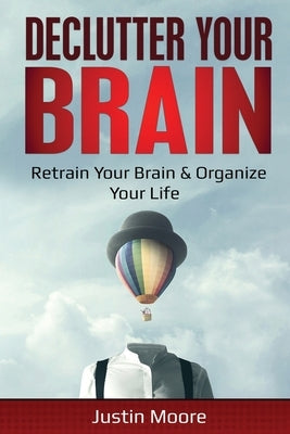 Declutter Your Brain: Retrain Your Brain & Organize Your Life: Retrain Your Brain & Organize Your Life by Moore, Justin