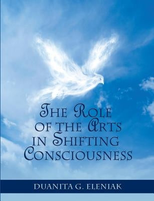 The Role Of The Arts In Shifting Consciousness by Eleniak, Duanita G.