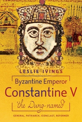 Byzantine Emperor Constantine V, 'The Dung-Named': General, Patriarch, Iconoclast, Reformer by Ivings, Leslie