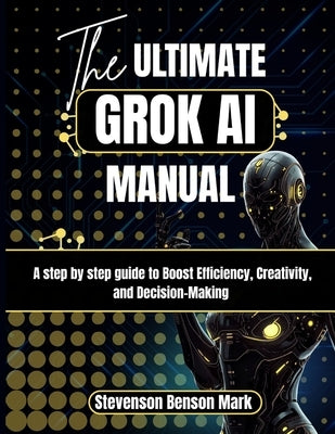 The ULTIMATE GROK AI MANUAL: A step by step guide to Boost Efficiency, Creativity, and Decision-Making by Mark, Stevenson Benson
