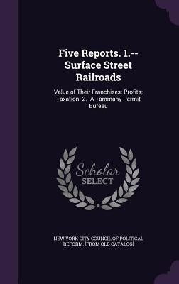 Five Reports. 1.--Surface Street Railroads: Value of Their Franchises; Profits; Taxation. 2.--A Tammany Permit Bureau by New York City Council of Political Refor