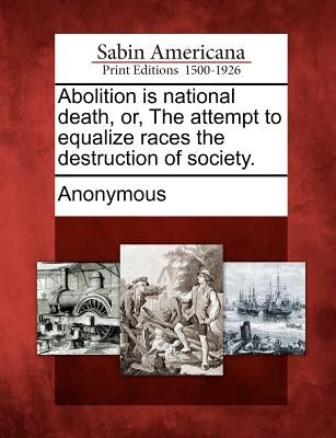 Abolition Is National Death, Or, the Attempt to Equalize Races the Destruction of Society. by Anonymous