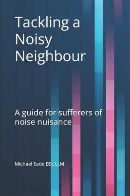 Tackling a Noisy Neighbour: A guide for sufferers of noise nuisance by Eade, Michael