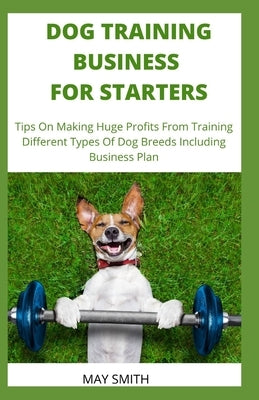 Dog Training Business for Starters: Tips On Making Huge Profits From Training Different Types Dog Breeds Including Business Plan by Smith, May