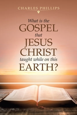 What Is the Gospel That Jesus Christ Taught While on This Earth? by Phillips, Charles