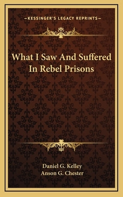 What I Saw And Suffered In Rebel Prisons by Kelley, Daniel G.