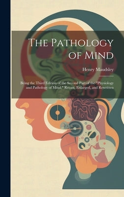 The Pathology of Mind: Being the Third Edition of the Second Part of the "Physiology and Pathology of Mind," Recast, Enlarged, and Rewritten by Maudsley, Henry