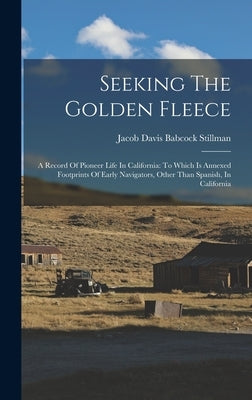 Seeking The Golden Fleece: A Record Of Pioneer Life In California: To Which Is Annexed Footprints Of Early Navigators, Other Than Spanish, In Californ by Jacob Davis Babcock Stillman