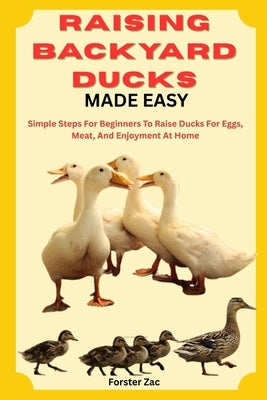 Raising Backyard Ducks Made Easy: Simple Steps For Beginners To Raise Ducks For Eggs, Meat, And Enjoyment At Home by Zac, Forster