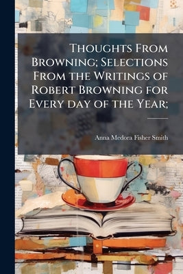 Thoughts From Browning; Selections From the Writings of Robert Browning for Every day of the Year; by Smith, Anna Medora Fisher