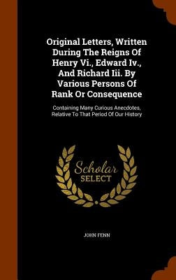 Original Letters, Written During The Reigns Of Henry Vi., Edward Iv., And Richard Iii. By Various Persons Of Rank Or Consequence: Containing Many Curi by Fenn, John