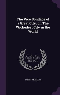 The Vice Bondage of a Great City, or, The Wickedest City in the World by Harland, Robert O.