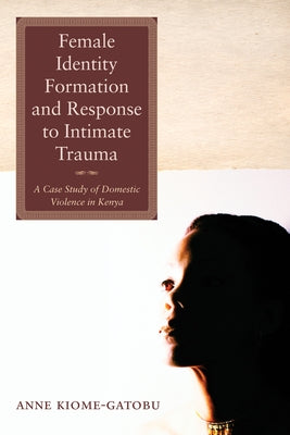 Female Identity Formation and Response to Intimate Violence: A Case Study of Domestic Violence in Kenya by Kiome Gatobu, Anne