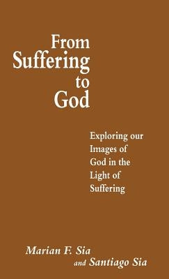 From Suffering to God: Exploring Our Images of God in the Light of Suffering by Sia, Santiago