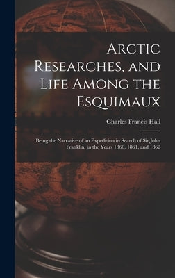 Arctic Researches, and Life Among the Esquimaux: Being the Narrative of an Expedition in Search of Sir John Franklin, in the Years 1860, 1861, and 186 by Hall, Charles Francis