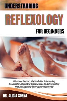 Understanding Reflexology for Beginners: Discover Proven Methods For Enhancing Relaxation, Boosting Circulation, And Promoting Natural Healing Through by Sonya, Alicia