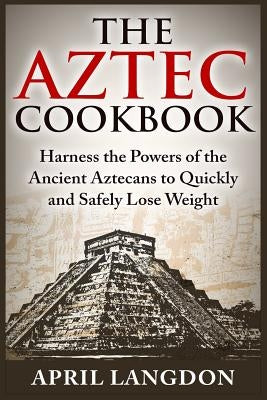 The Aztec Cookbook: Harness the Powers of the Ancient Aztecans to Quickly and Safely Lose Weight by Langdon, April