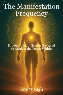 The Manifestation Frequency: Hidden Ancient Secrets Revealed to Awaken the Power Within by Waugh, Roy