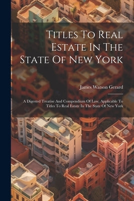 Titles To Real Estate In The State Of New York: A Digested Treatise And Compendium Of Law, Applicable To Titles To Real Estate In The State Of New Yor by Gerard, James Watson