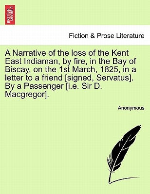 A Narrative of the Loss of the Kent East Indiaman, by Fire, in the Bay of Biscay, on the 1st March, 1825, in a Letter to a Friend [Signed, Servatus]. by Anonymous