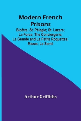 Modern French Prisons; Bicêtre; St. Pélagie; St. Lazare; La Force; The Conciergerie; La Grande and La Petite Roquettes; Mazas; La Santé by Griffiths, Arthur
