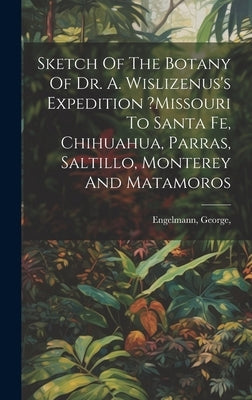 Sketch Of The Botany Of Dr. A. Wislizenus's Expedition ?missouri To Santa Fe, Chihuahua, Parras, Saltillo, Monterey And Matamoros by George, Engelmann
