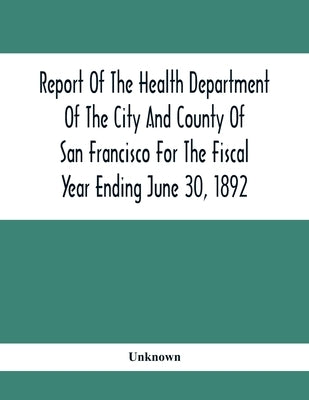 Report Of The Health Depatment Of The City And County Of San Francisco For The Fiscal Year Ending June 30, 1892 by Unknown