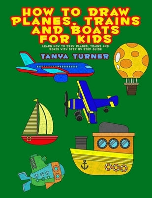 How to Draw Planes, Trains and Boats for Kids: Learn How to Draw Planes, Trains and Boats with Step by Step Guide by Turner, Tanya