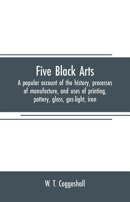 Five black arts: a popular account of the history, processes of manufacture, and uses of printing, pottery, glass, gas-light, iron by T. Coggeshall, W.