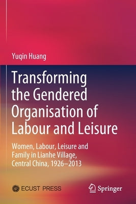 Transforming the Gendered Organisation of Labour and Leisure: Women, Labour, Leisure and Family in Lianhe Village, Central China, 1926-2013 by Huang, Yuqin