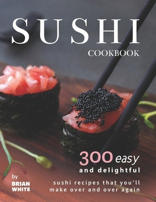Sushi Cookbook: 300 Easy and Delightful Recipes That You'll Make Over and Over Again by White, Brian