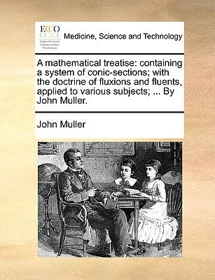 A Mathematical Treatise: Containing a System of Conic-Sections; With the Doctrine of Fluxions and Fluents, Applied to Various Subjects; ... by by Muller, John