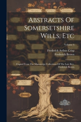 Abstracts Of Somersetshire Wills, Etc: Copied From The Manuscript Collections Of The Late Rev. Frederick Brown; Volume 4 by Crisp, Frederick Arthur