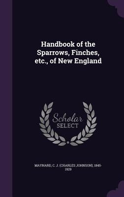 Handbook of the Sparrows, Finches, etc., of New England by Maynard, C. J. 1845-1929