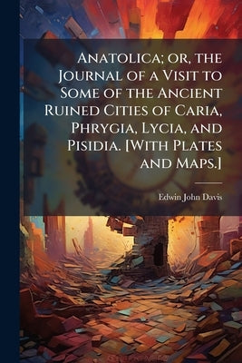 Anatolica; or, the Journal of a Visit to Some of the Ancient Ruined Cities of Caria, Phrygia, Lycia, and Pisidia. [With Plates and Maps.] by Davis, Edwin John