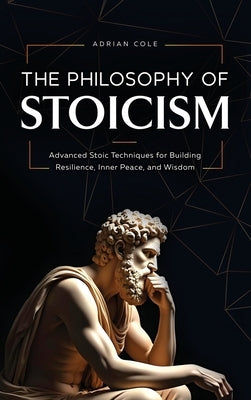 The Philosophy of Stoicism: Advanced Stoic Techniques for Building Resilience, Inner Peace, and Wisdom by Cole, Adrian